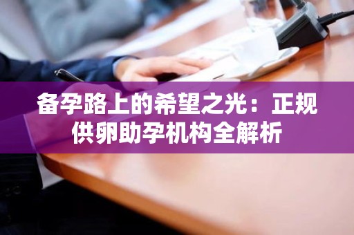 备孕路上的希望之光:正规供卵助孕机构全解析 备孕路上的希望之光:正规供卵助孕机构全解析